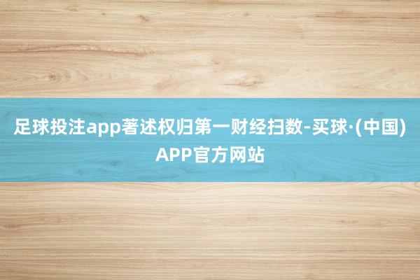 足球投注app著述权归第一财经扫数-买球·(中国)APP官方网站