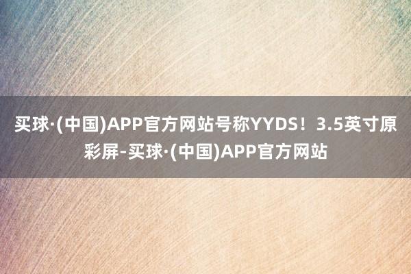 买球·(中国)APP官方网站号称YYDS！3.5英寸原彩屏-买球·(中国)APP官方网站