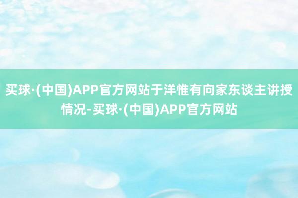 买球·(中国)APP官方网站于洋惟有向家东谈主讲授情况-买球·(中国)APP官方网站