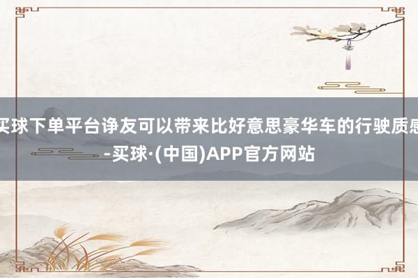 买球下单平台诤友可以带来比好意思豪华车的行驶质感-买球·(中国)APP官方网站