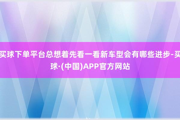 买球下单平台总想着先看一看新车型会有哪些进步-买球·(中国)APP官方网站
