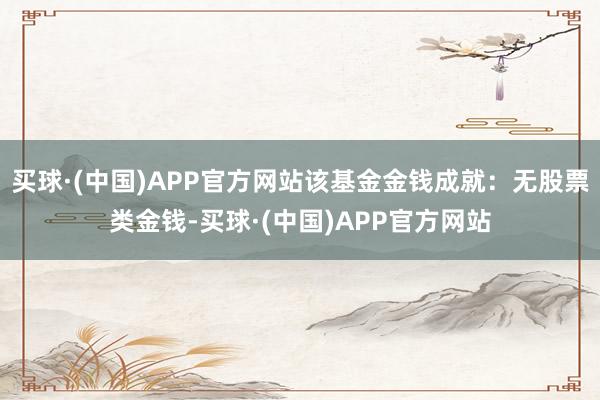 买球·(中国)APP官方网站该基金金钱成就：无股票类金钱-买球·(中国)APP官方网站