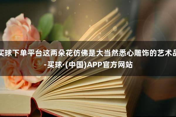 买球下单平台这两朵花仿佛是大当然悉心雕饰的艺术品-买球·(中国)APP官方网站