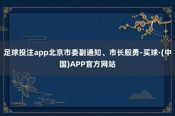 足球投注app北京市委副通知、市长殷勇-买球·(中国)APP官方网站