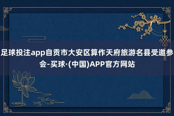 足球投注app自贡市大安区算作天府旅游名县受邀参会-买球·(中国)APP官方网站