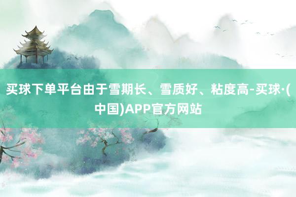 买球下单平台由于雪期长、雪质好、粘度高-买球·(中国)APP官方网站