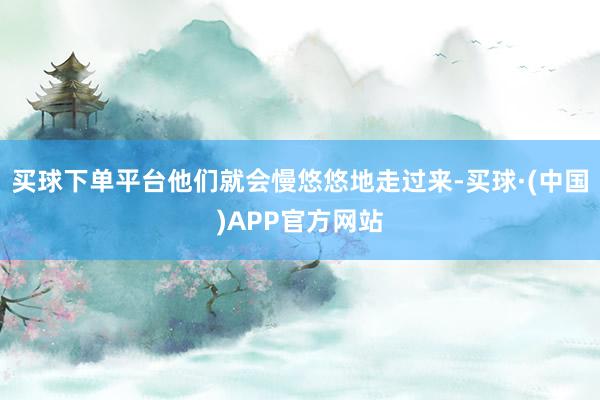 买球下单平台他们就会慢悠悠地走过来-买球·(中国)APP官方网站