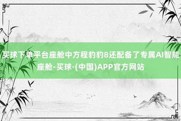 买球下单平台座舱中方程豹豹8还配备了专属AI智能座舱-买球·(中国)APP官方网站