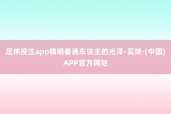足球投注app精明着诱东谈主的光泽-买球·(中国)APP官方网站