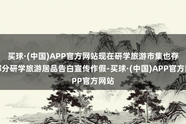 买球·(中国)APP官方网站现在研学旅游市集也存在部分研学旅游居品告白宣传作假-买球·(中国)APP官方网站