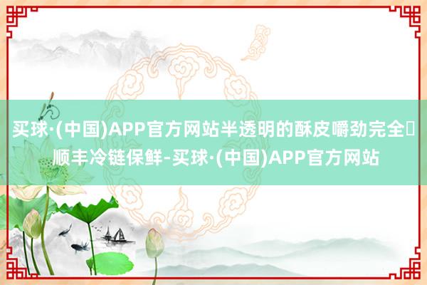 买球·(中国)APP官方网站半透明的酥皮嚼劲完全✅ 顺丰冷链保鲜-买球·(中国)APP官方网站