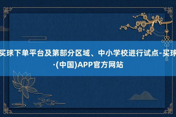 买球下单平台及第部分区域、中小学校进行试点-买球·(中国)APP官方网站