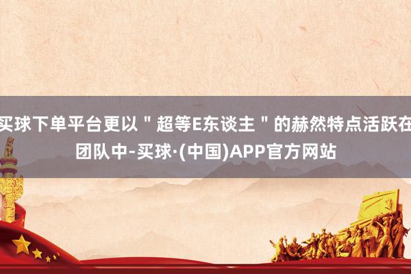 买球下单平台更以＂超等E东谈主＂的赫然特点活跃在团队中-买球·(中国)APP官方网站