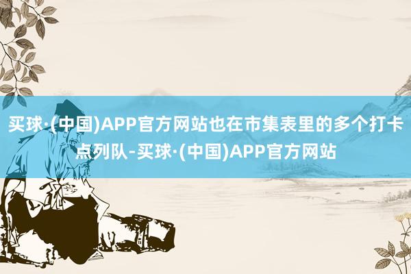 买球·(中国)APP官方网站也在市集表里的多个打卡点列队-买球·(中国)APP官方网站