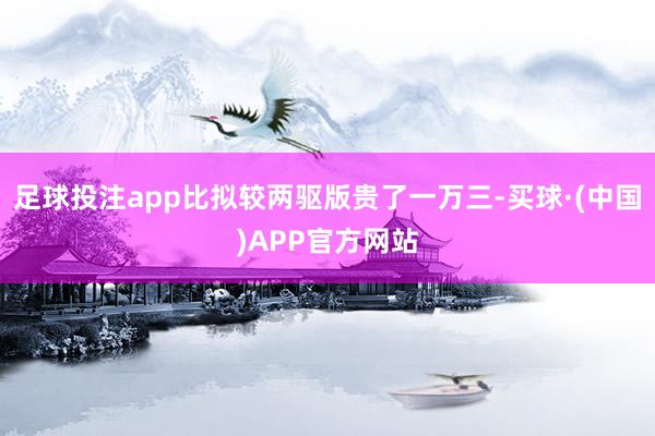 足球投注app比拟较两驱版贵了一万三-买球·(中国)APP官方网站