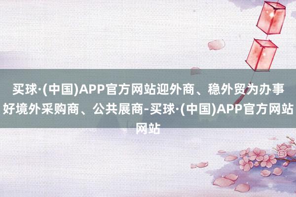 买球·(中国)APP官方网站迎外商、稳外贸为办事好境外采购商、公共展商-买球·(中国)APP官方网站