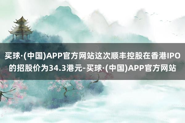 买球·(中国)APP官方网站这次顺丰控股在香港IPO的招股价为34.3港元-买球·(中国)APP官方网站