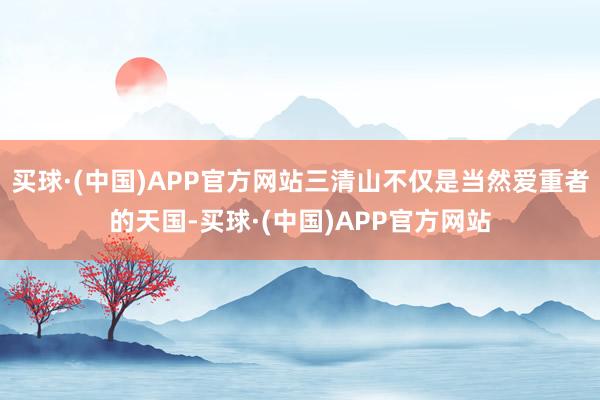 买球·(中国)APP官方网站三清山不仅是当然爱重者的天国-买球·(中国)APP官方网站