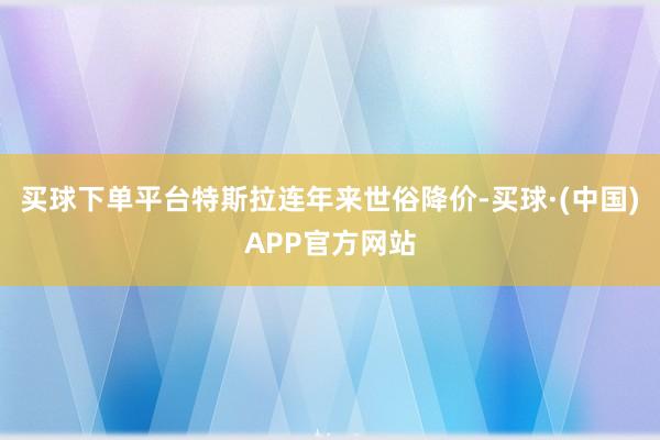 买球下单平台特斯拉连年来世俗降价-买球·(中国)APP官方网站