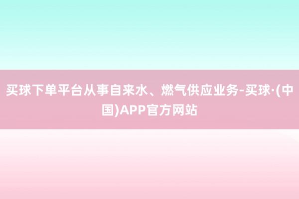 买球下单平台从事自来水、燃气供应业务-买球·(中国)APP官方网站