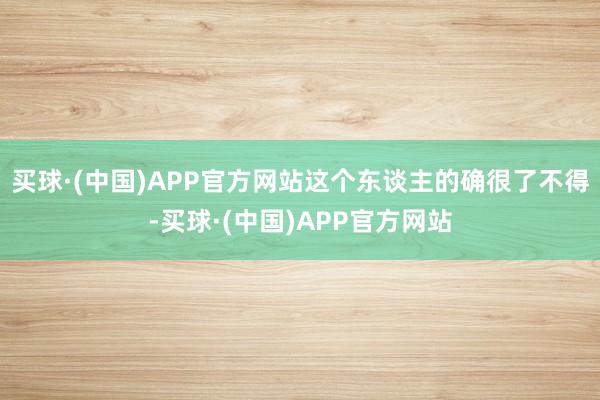 买球·(中国)APP官方网站这个东谈主的确很了不得-买球·(中国)APP官方网站