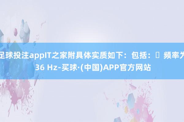 足球投注appIT之家附具体实质如下：包括：・频率为 36 Hz-买球·(中国)APP官方网站