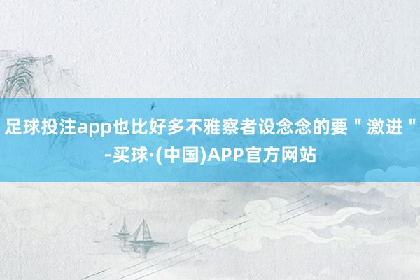 足球投注app也比好多不雅察者设念念的要＂激进＂-买球·(中国)APP官方网站