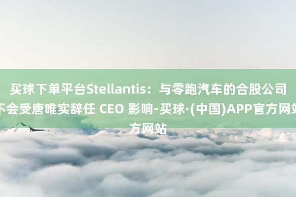 买球下单平台Stellantis：与零跑汽车的合股公司不会受唐唯实辞任 CEO 影响-买球·(中国)APP官方网站