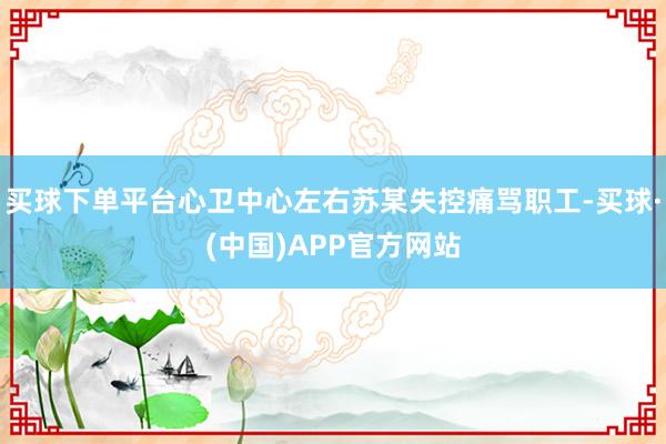 买球下单平台心卫中心左右苏某失控痛骂职工-买球·(中国)APP官方网站