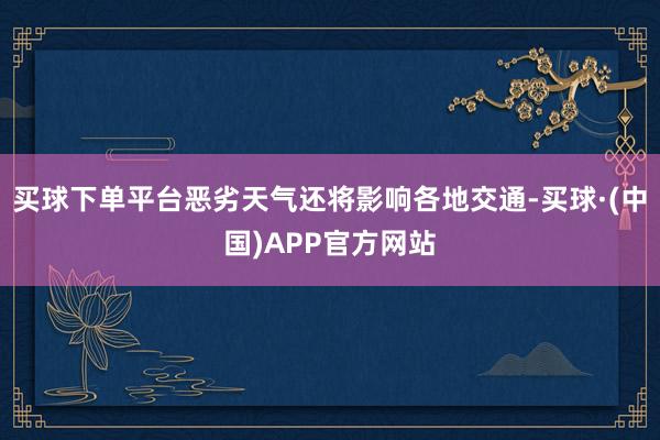 买球下单平台恶劣天气还将影响各地交通-买球·(中国)APP官方网站
