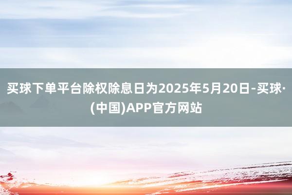 买球下单平台除权除息日为2025年5月20日-买球·(中国)APP官方网站