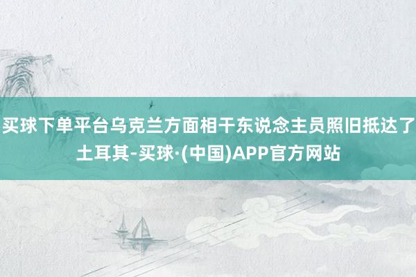 买球下单平台乌克兰方面相干东说念主员照旧抵达了土耳其-买球·(中国)APP官方网站