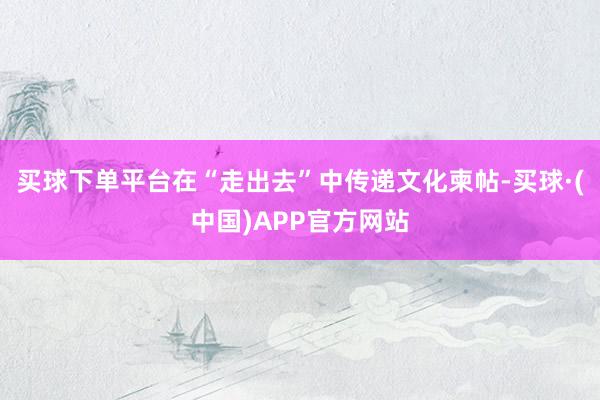 买球下单平台在“走出去”中传递文化柬帖-买球·(中国)APP官方网站