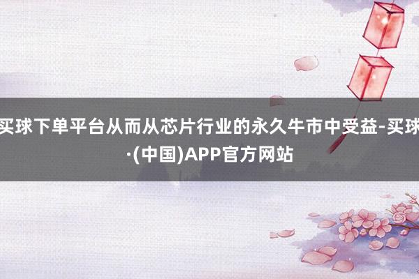 买球下单平台从而从芯片行业的永久牛市中受益-买球·(中国)APP官方网站