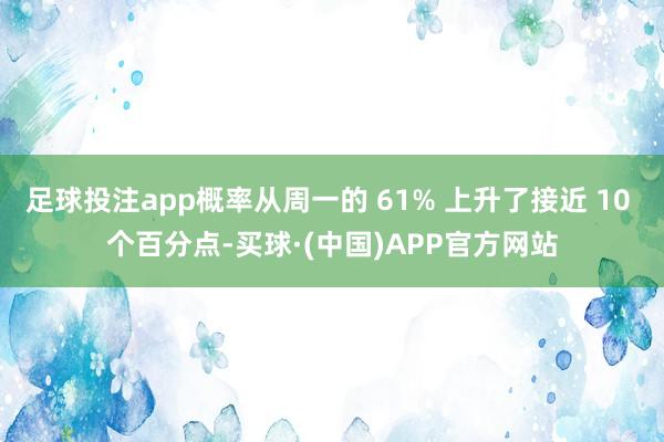 足球投注app概率从周一的 61% 上升了接近 10 个百分点-买球·(中国)APP官方网站