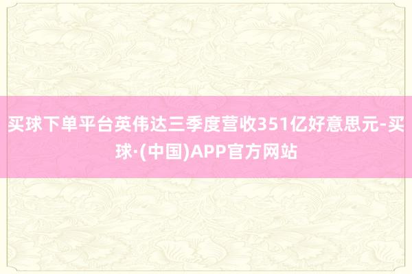 买球下单平台英伟达三季度营收351亿好意思元-买球·(中国)APP官方网站