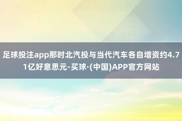 足球投注app那时北汽投与当代汽车各自增资约4.71亿好意思元-买球·(中国)APP官方网站