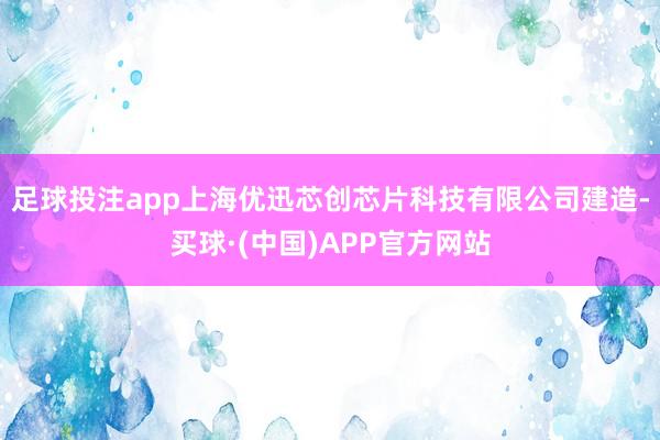 足球投注app上海优迅芯创芯片科技有限公司建造-买球·(中国)APP官方网站
