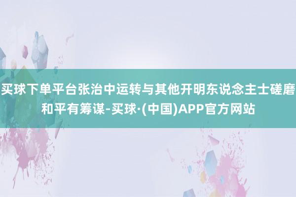 买球下单平台张治中运转与其他开明东说念主士磋磨和平有筹谋-买球·(中国)APP官方网站