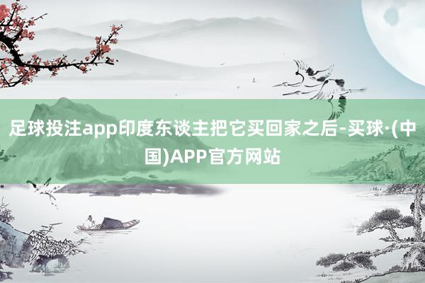 足球投注app印度东谈主把它买回家之后-买球·(中国)APP官方网站
