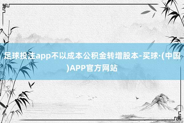 足球投注app不以成本公积金转增股本-买球·(中国)APP官方网站