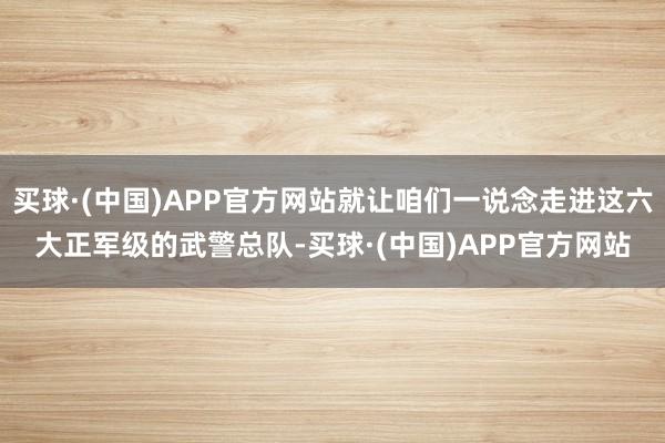 买球·(中国)APP官方网站就让咱们一说念走进这六大正军级的武警总队-买球·(中国)APP官方网站