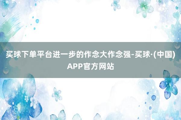 买球下单平台进一步的作念大作念强-买球·(中国)APP官方网站