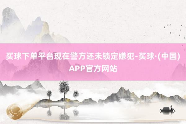 买球下单平台现在警方还未锁定嫌犯-买球·(中国)APP官方网站