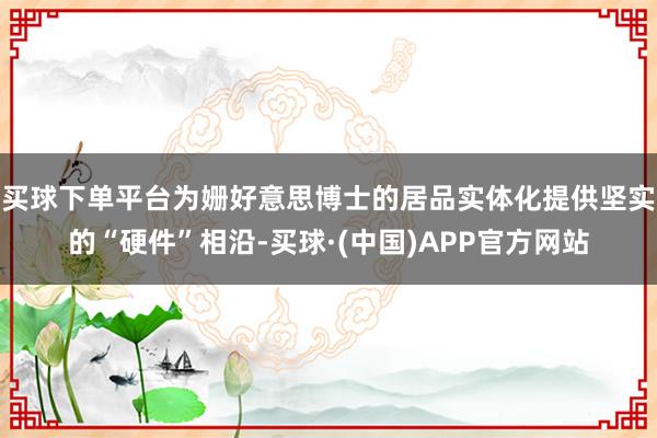 买球下单平台为姗好意思博士的居品实体化提供坚实的“硬件”相沿-买球·(中国)APP官方网站