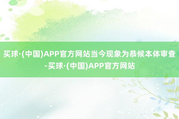 买球·(中国)APP官方网站当今现象为恭候本体审查-买球·(中国)APP官方网站