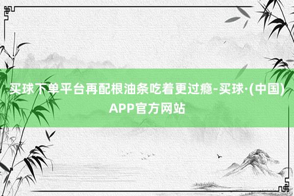 买球下单平台再配根油条吃着更过瘾-买球·(中国)APP官方网站