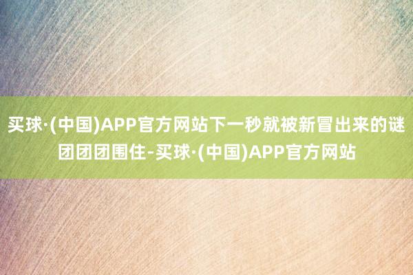 买球·(中国)APP官方网站下一秒就被新冒出来的谜团团团围住-买球·(中国)APP官方网站