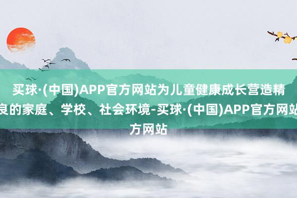 买球·(中国)APP官方网站为儿童健康成长营造精良的家庭、学校、社会环境-买球·(中国)APP官方网站
