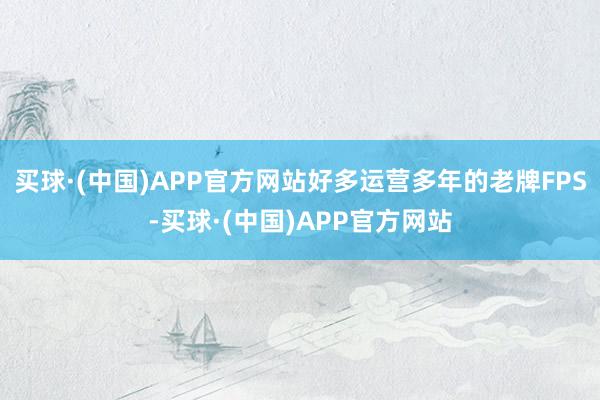 买球·(中国)APP官方网站好多运营多年的老牌FPS-买球·(中国)APP官方网站